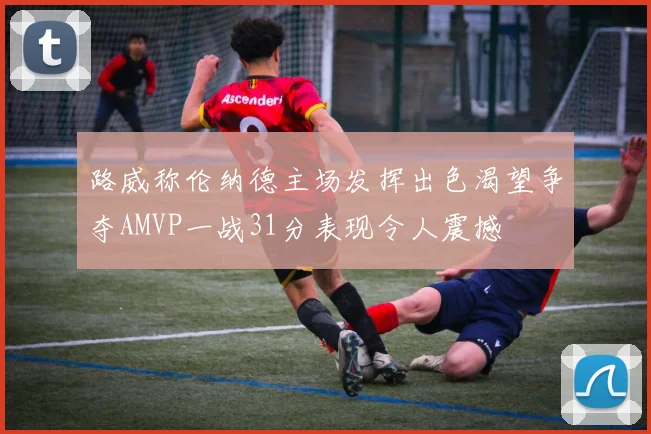 路威称伦纳德主场发挥出色渴望争夺AMVP一战31分表现令人震撼