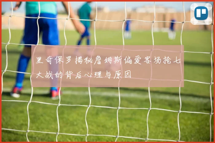 里奇保罗揭秘詹姆斯偏爱客场抢七大战的背后心理与原因