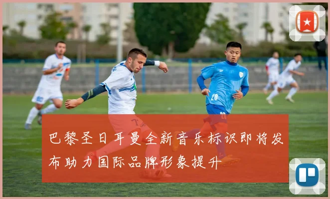 巴黎圣日耳曼全新音乐标识即将发布助力国际品牌形象提升