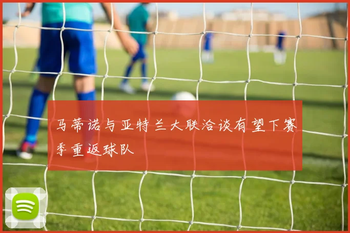 马蒂诺与亚特兰大联洽谈有望下赛季重返球队