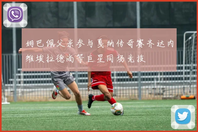 姆巴佩父亲参与戛纳传奇赛齐达内维埃拉德尚等巨星同场竞技