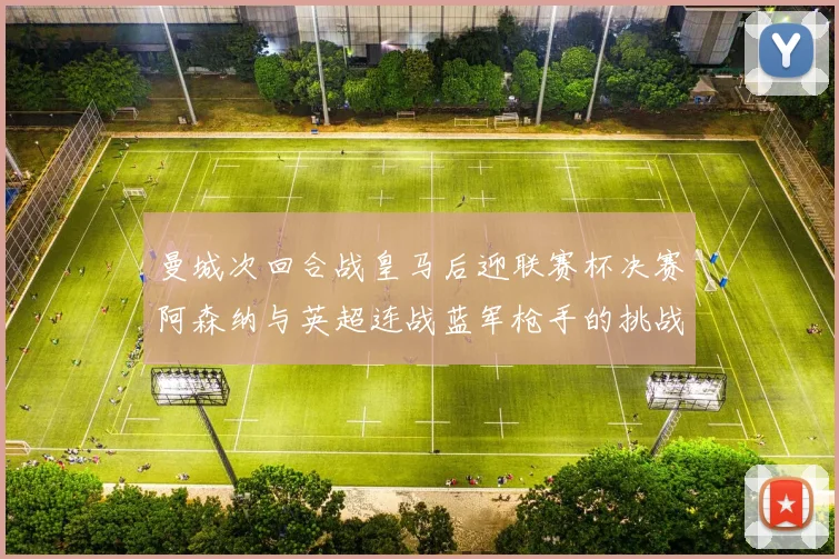 曼城次回合战皇马后迎联赛杯决赛阿森纳与英超连战蓝军枪手的挑战