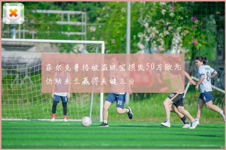 菲尔克鲁格被盗珠宝损失50万欧元仍助米兰赢得关键三分