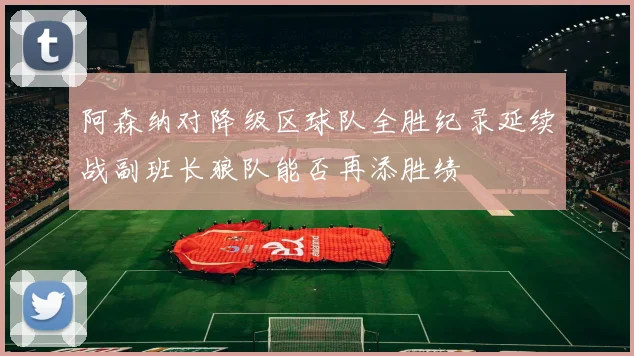 阿森纳对降级区球队全胜纪录延续战副班长狼队能否再添胜绩