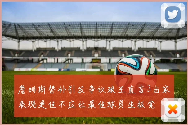 詹姆斯替补引发争议狼王直言3当家表现更佳不应让最佳球员坐板凳
