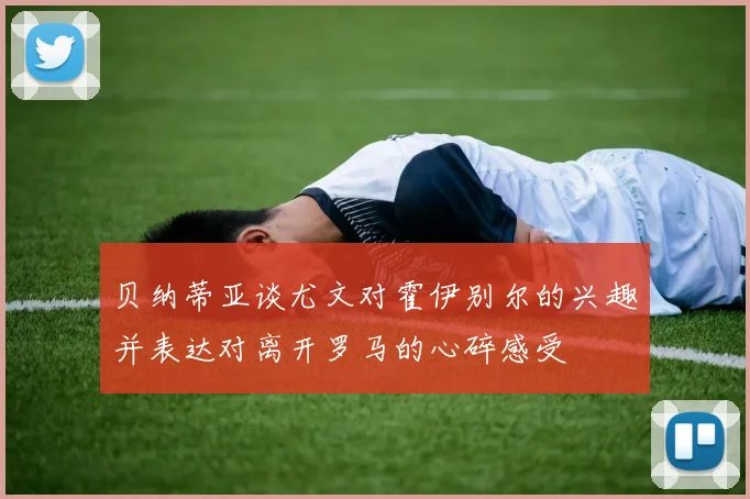 贝纳蒂亚谈尤文对霍伊别尔的兴趣并表达对离开罗马的心碎感受