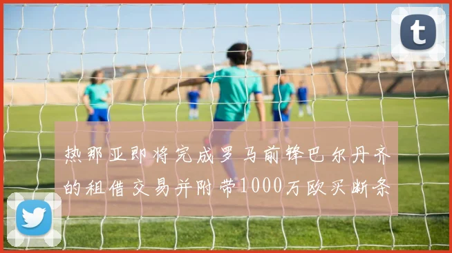 热那亚即将完成罗马前锋巴尔丹齐的租借交易并附带1000万欧买断条款