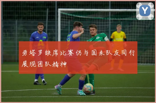 劳塔罗缺席比赛仍与国米队友同行展现团队精神