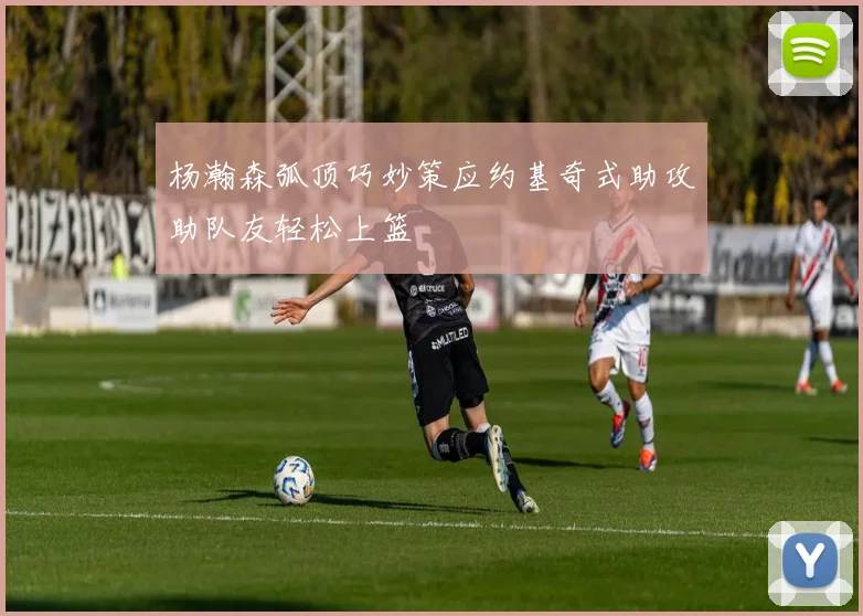 杨瀚森弧顶巧妙策应约基奇式助攻助队友轻松上篮