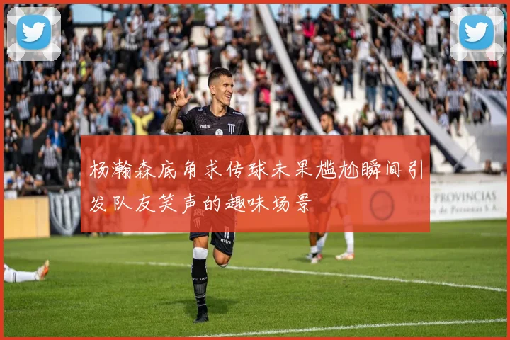 杨瀚森底角求传球未果尴尬瞬间引发队友笑声的趣味场景