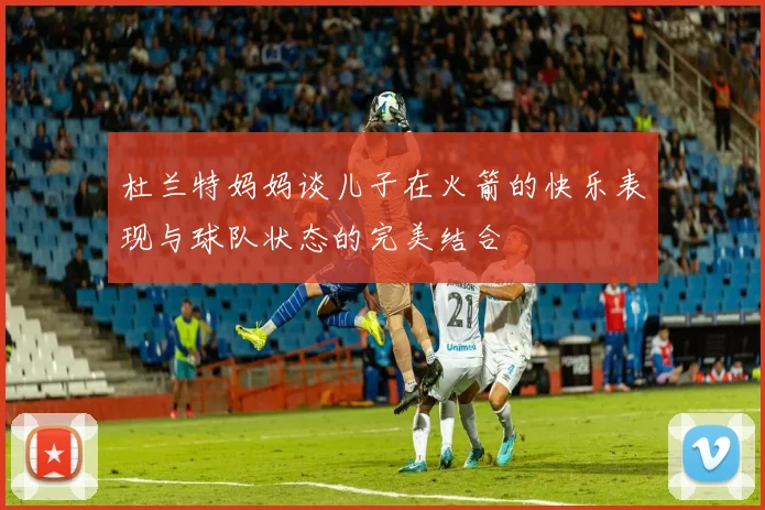 杜兰特妈妈谈儿子在火箭的快乐表现与球队状态的完美结合