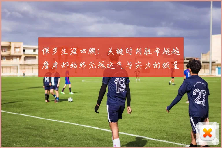 保罗生涯回顾：关键时刻胜率超越詹库却始终无冠运气与实力的较量
