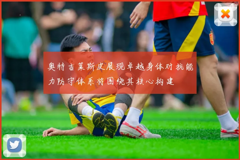 奥特吉莱斯皮展现卓越身体对抗能力防守体系将围绕其核心构建
