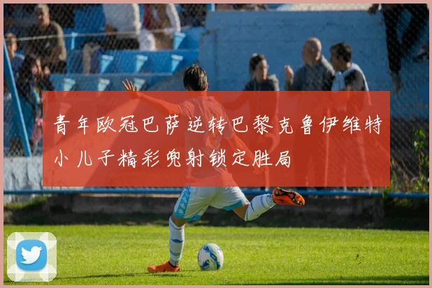 青年欧冠巴萨逆转巴黎克鲁伊维特小儿子精彩兜射锁定胜局