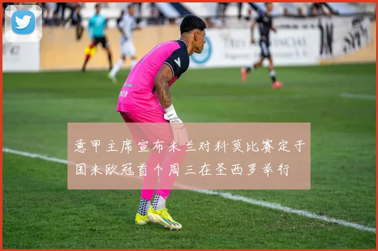 意甲主席宣布米兰对科莫比赛定于国米欧冠首个周三在圣西罗举行