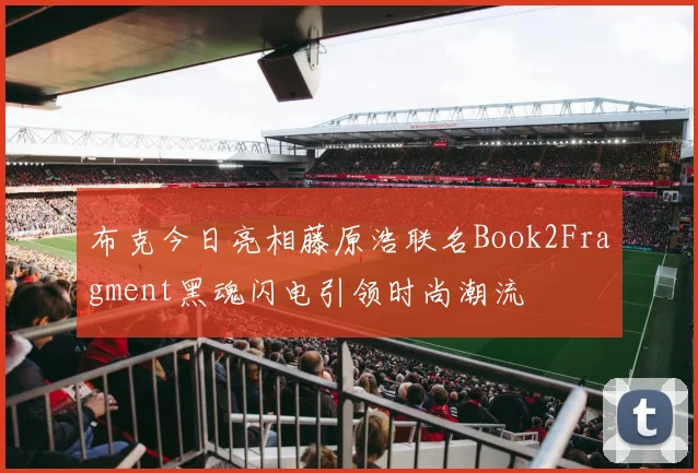 布克今日亮相藤原浩联名Book2Fragment黑魂闪电引领时尚潮流