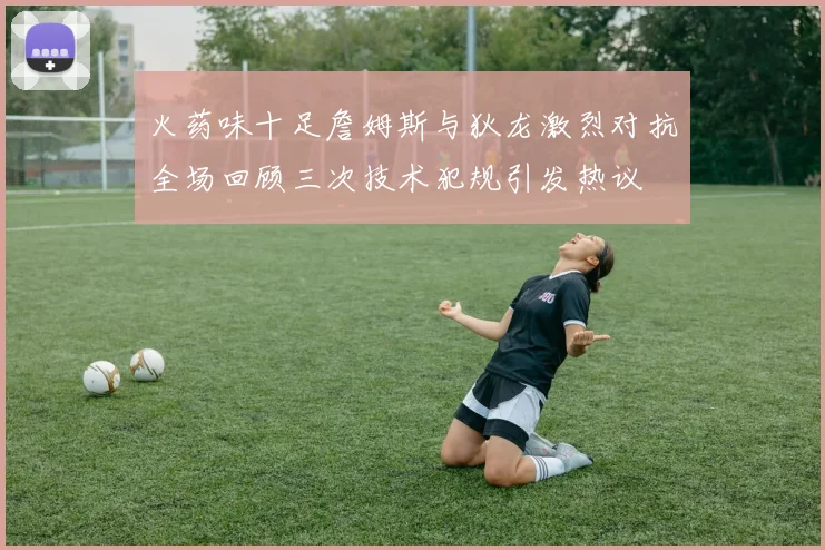 火药味十足詹姆斯与狄龙激烈对抗全场回顾三次技术犯规引发热议