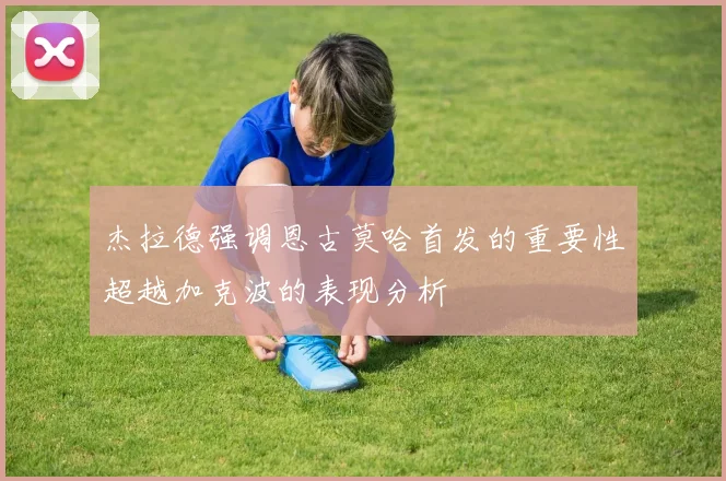 杰拉德强调恩古莫哈首发的重要性超越加克波的表现分析