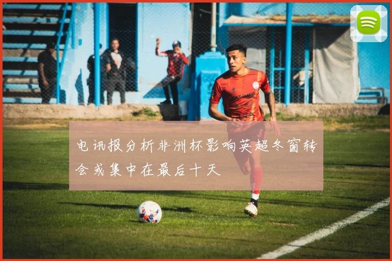电讯报分析非洲杯影响英超冬窗转会或集中在最后十天