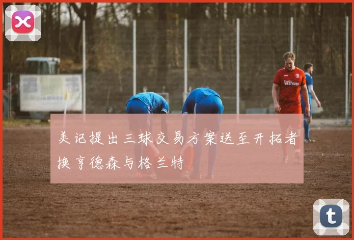 美记提出三球交易方案送至开拓者换亨德森与格兰特
